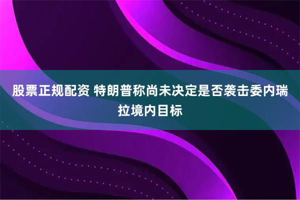 股票正规配资 特朗普称尚未决定是否袭击委内瑞拉境内目标