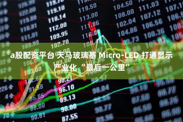 a股配资平台 天马玻璃基 Micro-LED 打通显示产业化 “最后一公里”