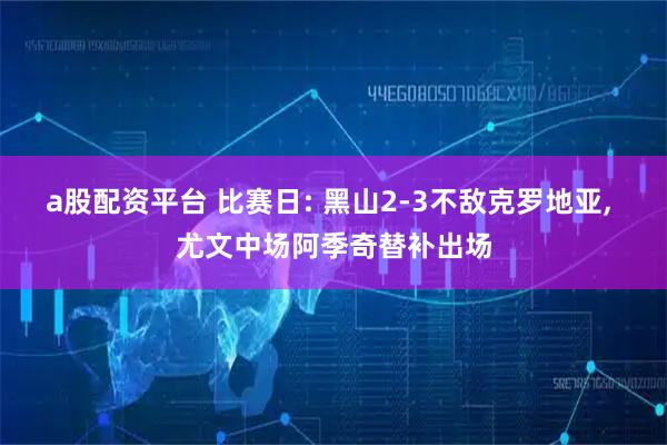 a股配资平台 比赛日: 黑山2-3不敌克罗地亚, 尤文中场阿季奇替补出场
