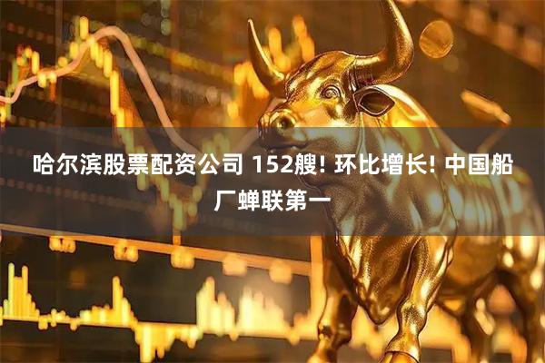 哈尔滨股票配资公司 152艘! 环比增长! 中国船厂蝉联第一