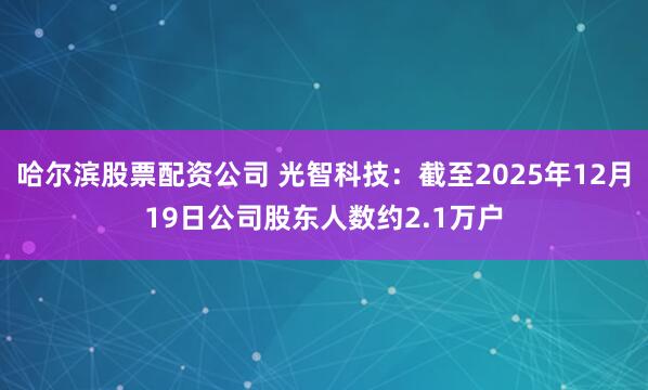 哈尔滨股票配资公司 光智科技：截至2025年12月19日公司股东人数约2.1万户