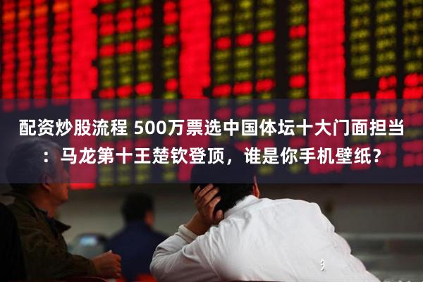 配资炒股流程 500万票选中国体坛十大门面担当：马龙第十王楚钦登顶，谁是你手机壁纸？