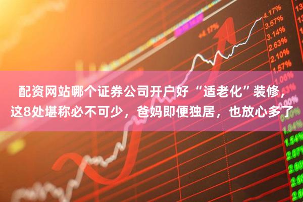 配资网站哪个证券公司开户好 “适老化”装修，这8处堪称必不可少，爸妈即便独居，也放心多了