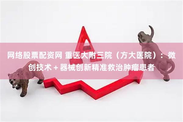 网络股票配资网 重医大附三院（方大医院）：微创技术＋器械创新精准救治肿瘤患者