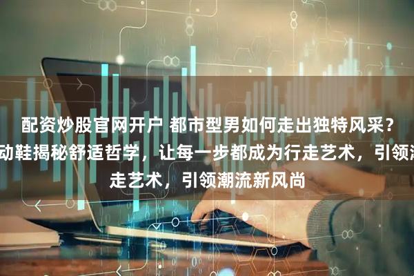 配资炒股官网开户 都市型男如何走出独特风采？NB复古运动鞋揭秘舒适哲学，让每一步都成为行走艺术，引领潮流新风尚