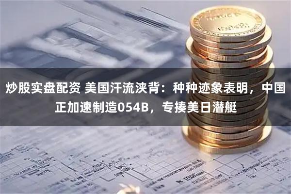 炒股实盘配资 美国汗流浃背：种种迹象表明，中国正加速制造054B，专揍美日潜艇