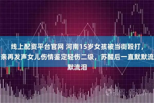 线上配资平台官网 河南15岁女孩被当街殴打，母亲再发声女儿伤情鉴定轻伤二级，苏醒后一直默默流泪