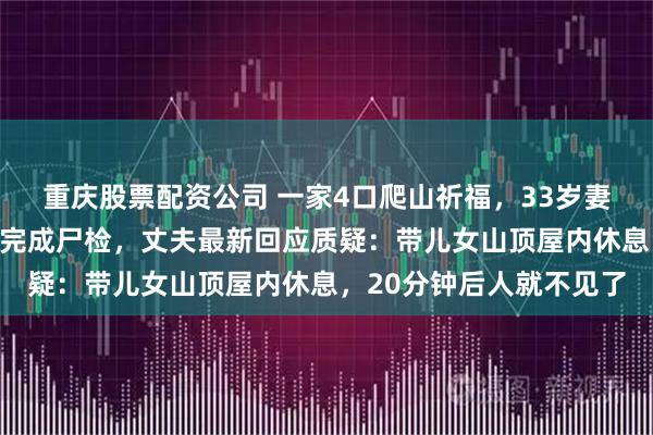 重庆股票配资公司 一家4口爬山祈福，33岁妻子坠亡，死者父亲称已完成尸检，丈夫最新回应质疑：带儿女山顶屋内休息，20分钟后人就不见了