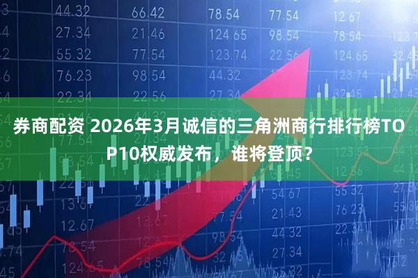 券商配资 2026年3月诚信的三角洲商行排行榜TOP10权威发布，谁将登顶？