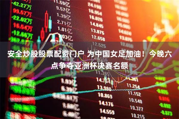 安全炒股股票配资门户 为中国女足加油！今晚六点争夺亚洲杯决赛名额