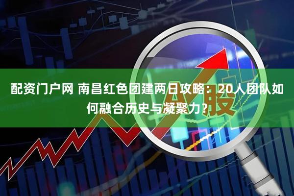 配资门户网 南昌红色团建两日攻略：20人团队如何融合历史与凝聚力？