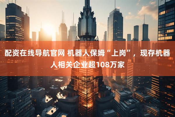 配资在线导航官网 机器人保姆“上岗”，现存机器人相关企业超108万家