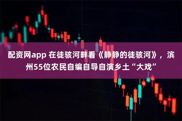 配资网app 在徒骇河畔看《静静的徒骇河》，滨州55位农民自编自导自演乡土“大戏”