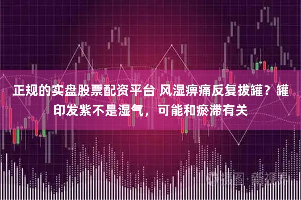 正规的实盘股票配资平台 风湿痹痛反复拔罐？罐印发紫不是湿气，可能和瘀滞有关