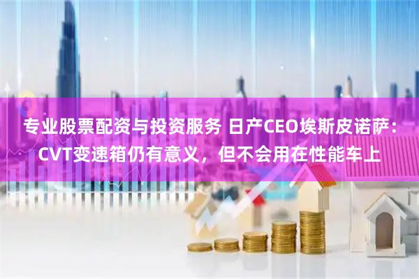 专业股票配资与投资服务 日产CEO埃斯皮诺萨：CVT变速箱仍有意义，但不会用在性能车上