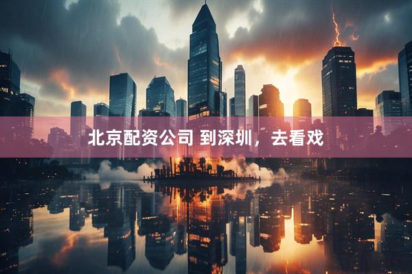 北京配资公司 到深圳，去看戏