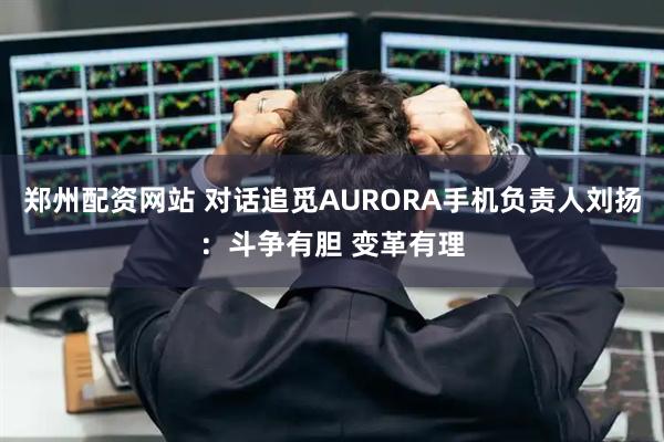 郑州配资网站 对话追觅AURORA手机负责人刘扬：斗争有胆 变革有理