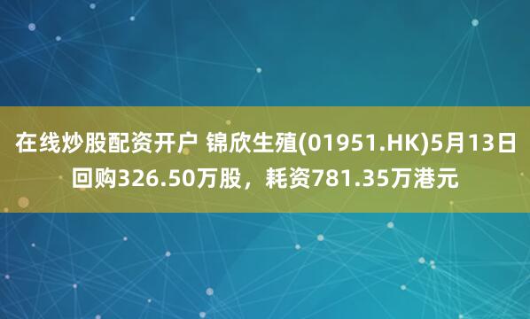 在线炒股配资开户 锦欣生殖(01951.HK)5月13日回购326.50万股，耗资781.35万港元