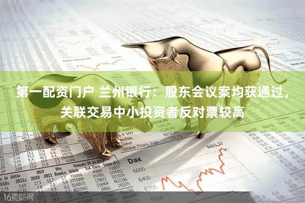 第一配资门户 兰州银行：股东会议案均获通过，关联交易中小投资者反对票较高