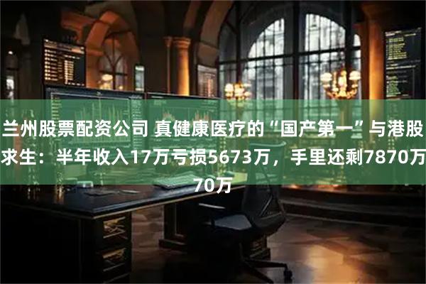 兰州股票配资公司 真健康医疗的“国产第一”与港股求生：半年收入17万亏损5673万，手里还剩7870万