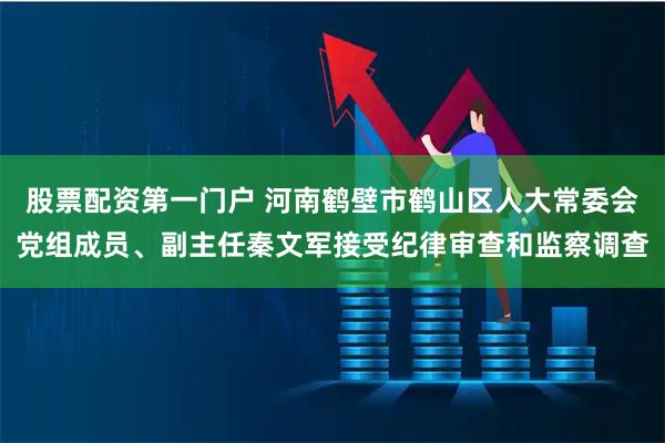 股票配资第一门户 河南鹤壁市鹤山区人大常委会党组成员、副主任秦文军接受纪律审查和监察调查