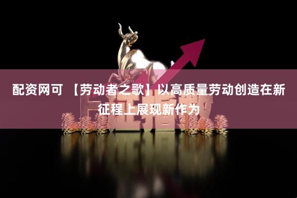 配资网可 【劳动者之歌】以高质量劳动创造在新征程上展现新作为