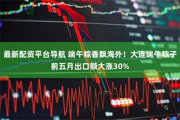 最新配资平台导航 端午粽香飘海外！大连端午粽子前五月出口额大涨30%